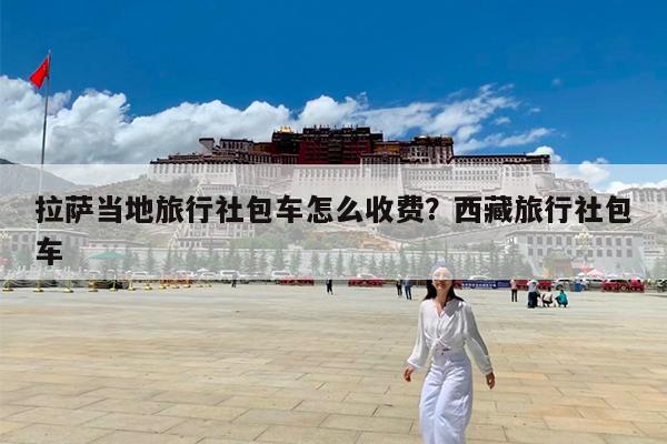 拉萨当地旅行社包车怎么收费?西藏旅行社包车
