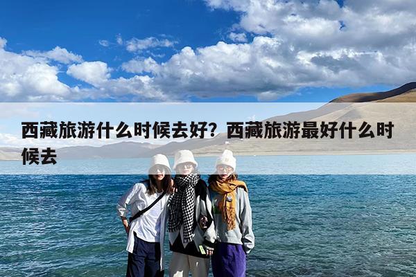 西藏旅游什么时候去好?西藏旅游最好什么时候去