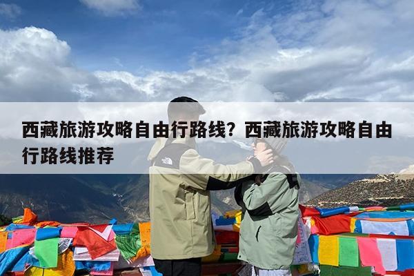 西藏旅游攻略自由行路线?西藏旅游攻略自由行路线推荐