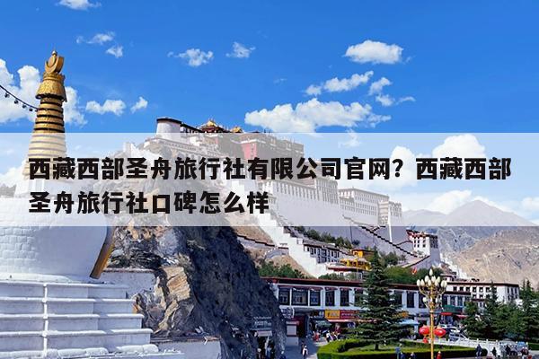 西藏西部圣舟旅行社有限公司官网?西藏西部圣舟旅行社口碑怎么样