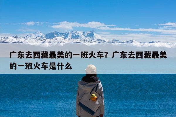 广东去西藏最美的一班火车?广东去西藏最美的一班火车是什么