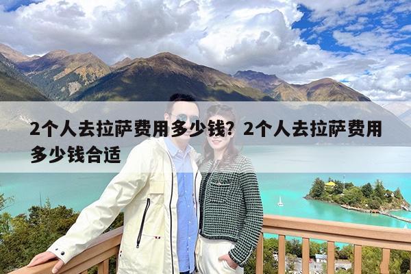 2个人去拉萨费用多少钱?2个人去拉萨费用多少钱合适
