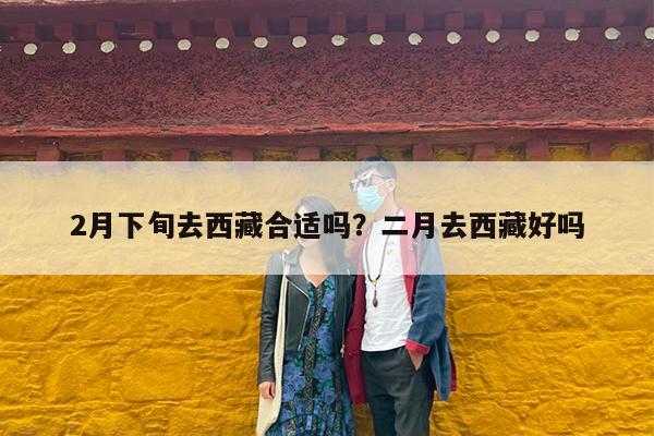 2月下旬去西藏合适吗?二月去西藏好吗