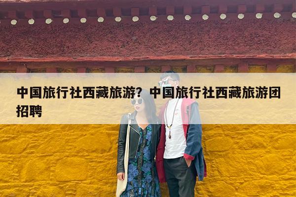 中国旅行社西藏旅游?中国旅行社西藏旅游团招聘