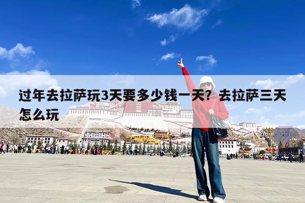 过年去拉萨玩3天要多少钱一天?去拉萨三天怎么玩