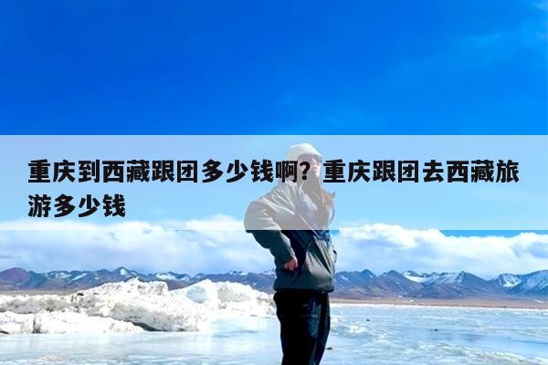 重庆到西藏跟团多少钱啊?重庆跟团去西藏旅游多少钱