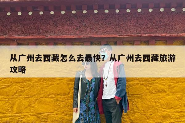 从广州去西藏怎么去最快?从广州去西藏旅游攻略