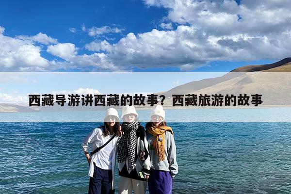 西藏导游讲西藏的故事?西藏旅游的故事