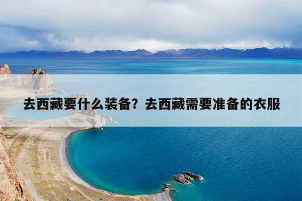 去西藏要什么装备?去西藏需要准备的衣服