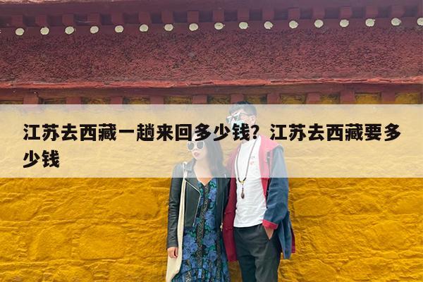 江苏去西藏一趟来回多少钱?江苏去西藏要多少钱
