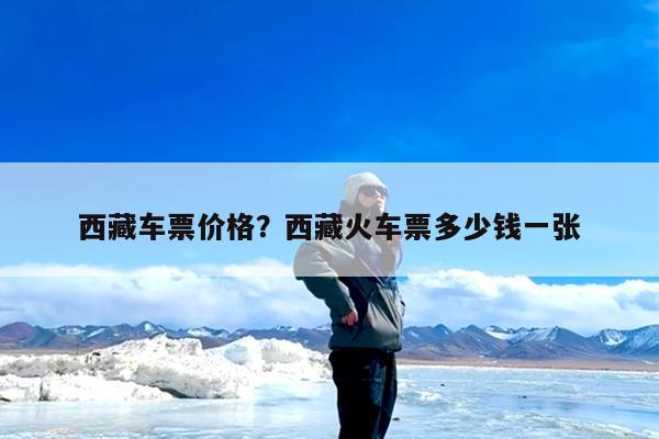 西藏车票价格?西藏火车票多少钱一张