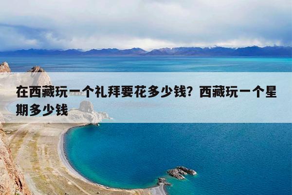 在西藏玩一个礼拜要花多少钱?西藏玩一个星期多少钱