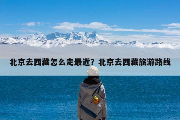 北京去西藏怎么走最近?北京去西藏旅游路线