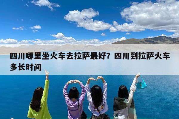 四川哪里坐火车去拉萨最好?四川到拉萨火车多长时间