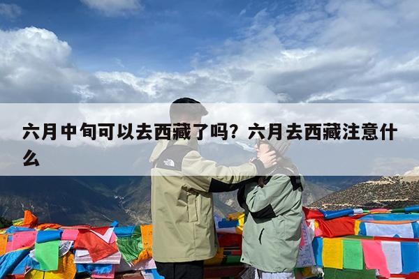 六月中旬可以去西藏了吗?六月去西藏注意什么