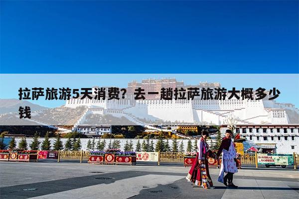 拉萨旅游5天消费?去一趟拉萨旅游大概多少钱
