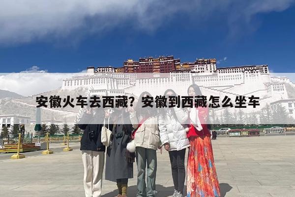 安徽火车去西藏?安徽到西藏怎么坐车