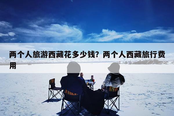 两个人旅游西藏花多少钱?两个人西藏旅行费用
