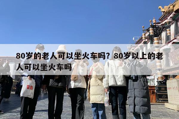 80岁的老人可以坐火车吗?80岁以上的老人可以坐火车吗