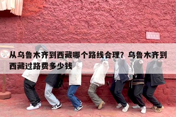 从乌鲁木齐到西藏哪个路线合理?乌鲁木齐到西藏过路费多少钱