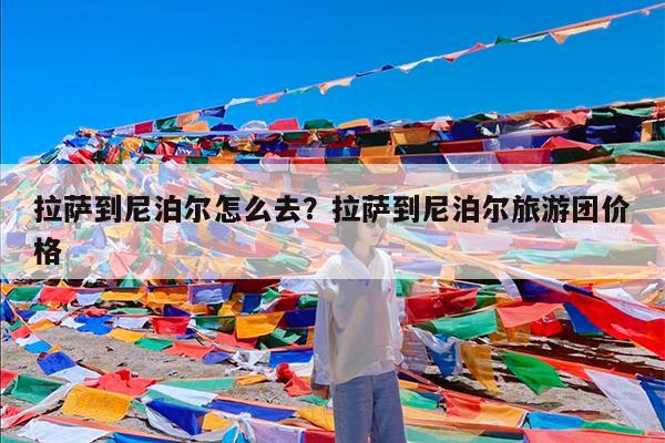 拉萨到尼泊尔怎么去?拉萨到尼泊尔旅游团价格