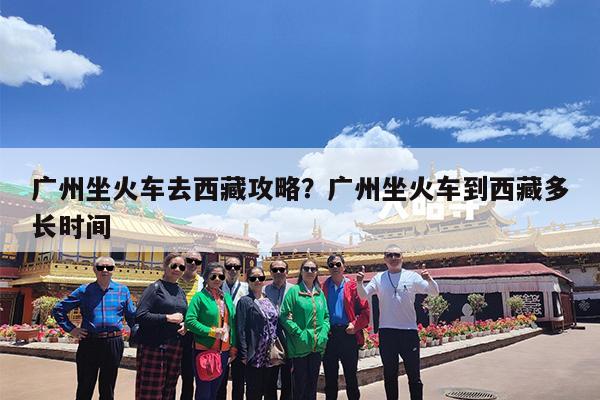 广州坐火车去西藏攻略?广州坐火车到西藏多长时间