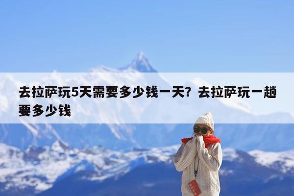 去拉萨玩5天需要多少钱一天?去拉萨玩一趟要多少钱
