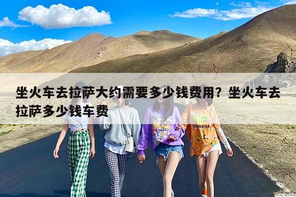 坐火车去拉萨大约需要多少钱费用?坐火车去拉萨多少钱车费