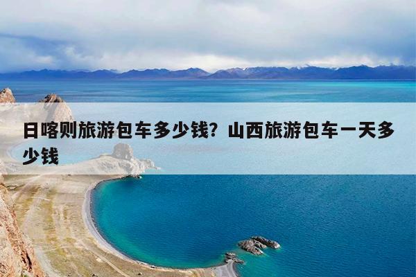 日喀则旅游包车多少钱?山西旅游包车一天多少钱