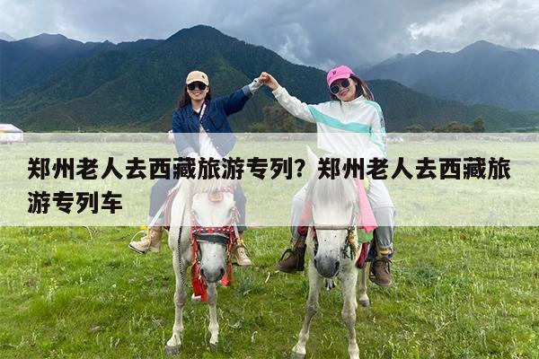 郑州老人去西藏旅游专列?郑州老人去西藏旅游专列车