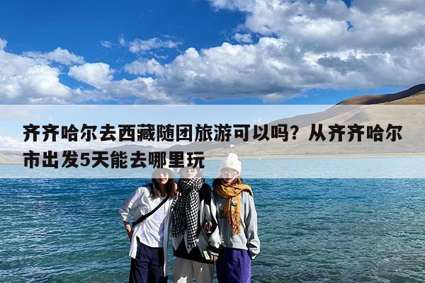 齐齐哈尔去西藏随团旅游可以吗?从齐齐哈尔市出发5天能去哪里玩