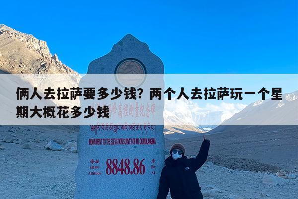 俩人去拉萨要多少钱?两个人去拉萨玩一个星期大概花多少钱
