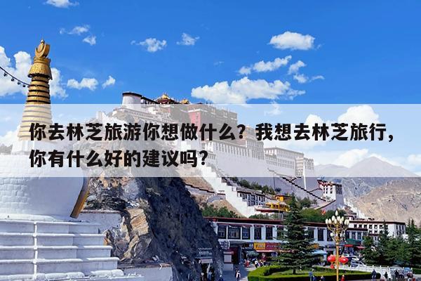 你去林芝旅游你想做什么?我想去林芝旅行,你有什么好的建议吗?