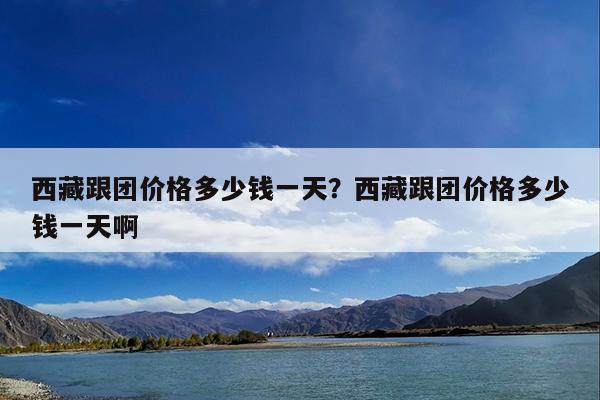 西藏跟团价格多少钱一天?西藏跟团价格多少钱一天啊