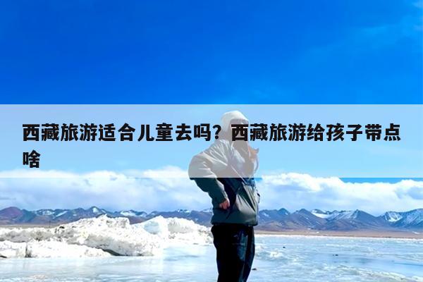 西藏旅游适合儿童去吗?西藏旅游给孩子带点啥
