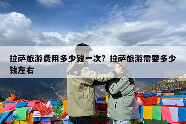 拉萨旅游费用多少钱一次?拉萨旅游需要多少钱左右