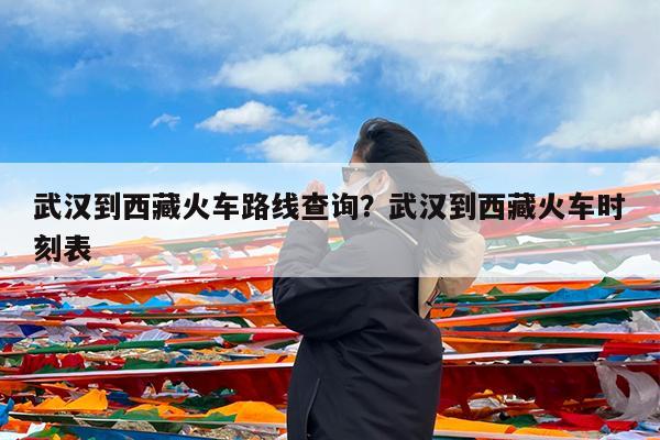 武汉到西藏火车路线查询?武汉到西藏火车时刻表