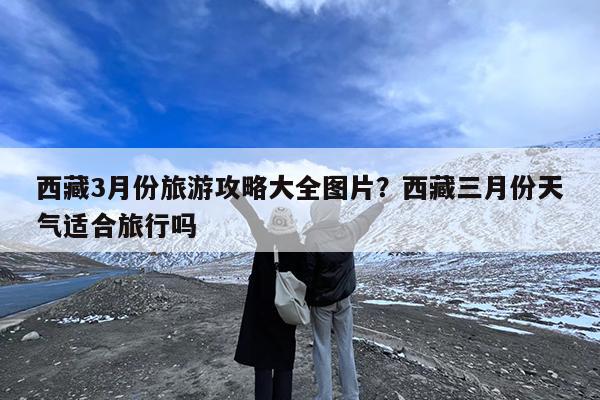西藏3月份旅游攻略大全图片?西藏三月份天气适合旅行吗