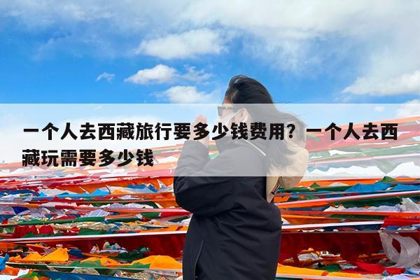 一个人去西藏旅行要多少钱费用?一个人去西藏玩需要多少钱
