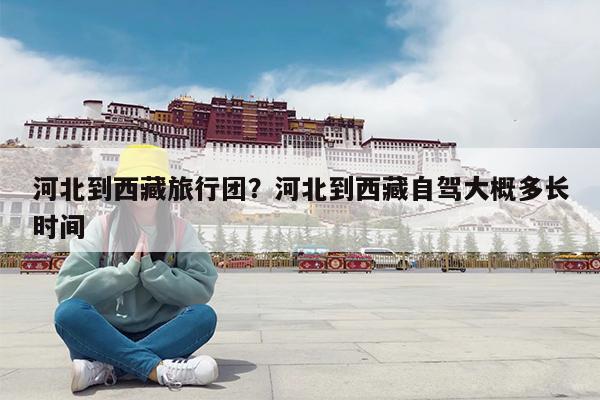 河北到西藏旅行团?河北到西藏自驾大概多长时间