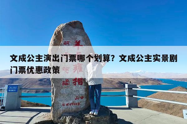 文成公主演出门票哪个划算?文成公主实景剧门票优惠政策