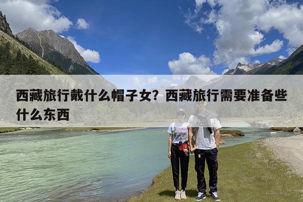 西藏旅行戴什么帽子女?西藏旅行需要准备些什么东西