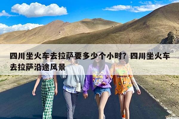 四川坐火车去拉萨要多少个小时?四川坐火车去拉萨沿途风景