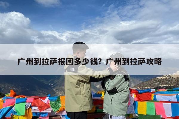 广州到拉萨报团多少钱?广州到拉萨攻略
