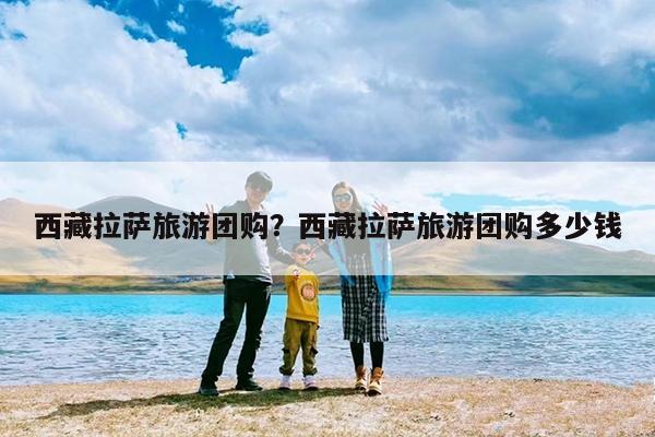 西藏拉萨旅游团购?西藏拉萨旅游团购多少钱