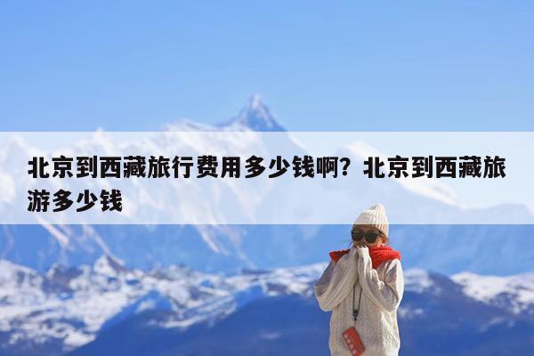 北京到西藏旅行费用多少钱啊?北京到西藏旅游多少钱