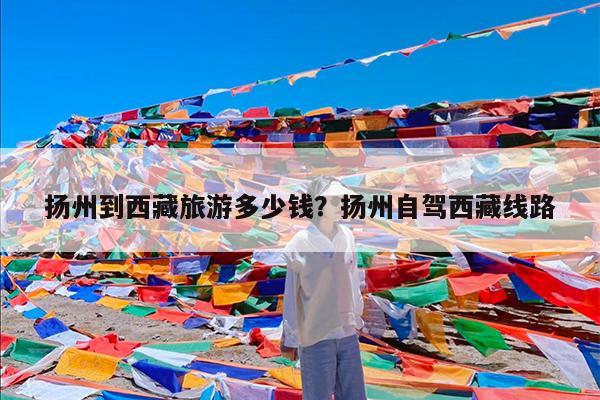 扬州到西藏旅游多少钱?扬州自驾西藏线路