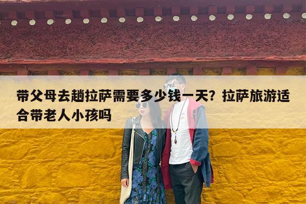 带父母去趟拉萨需要多少钱一天?拉萨旅游适合带老人小孩吗