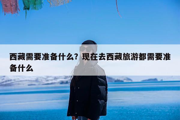 西藏需要准备什么?现在去西藏旅游都需要准备什么