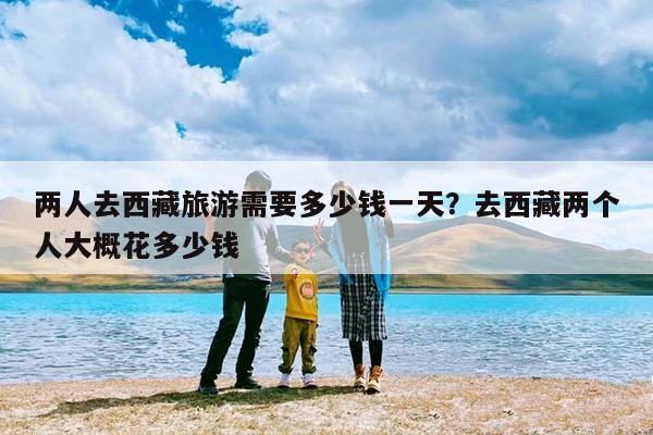 两人去西藏旅游需要多少钱一天?去西藏两个人大概花多少钱